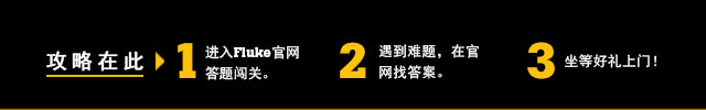 攻略在此 1.进入Fluke官网答题闯关。2.遇到难题，在官网找答案。3.坐等好礼上门！